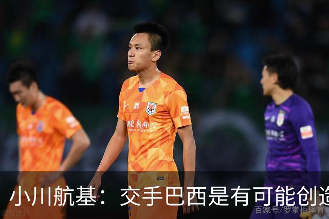 小川航基：交手巴西是有可能创造出机会的，接下来就看如何把握了